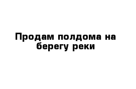 Продам полдома на берегу реки